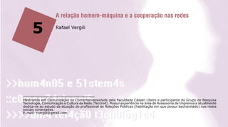 A relação homem-máquina e a cooperação nas redes

     5             Rafael Vergili




Mestrando em Comunicação na Contemporaneidade pela Faculdade Cásper Líbero e participante do Grupo de Pesquisa
Tecnologia, Comunicação e Cultura de Rede (Teccred). Possui experiência na área de Assessoria de Imprensa e atualmente
dedica-se ao estudo da atuação do profissional de Relações Públicas (habilitação em que possui bacharelado) nas redes
sociais conectadas.
E-mail: rvergili@gmail.com
 