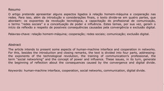 Resumo
O artigo pretende apresentar alguns aspectos ligados à relação homem-máquina e cooperação nas
redes. Para isso, além da introdução e considerações finais, o texto divide-se em quatro partes, que
abordam: os expoentes da revolução tecnológica, a capacitação do profissional de comunicação,
o termo “redes sociais” e a conceituação de poder e influência. Estes temas, por sua vez, geram o
início da reflexão a respeito de possíveis consequências causadas pela convergência e exclusão digital.

Palavras-chave: relação homem-máquina; cooperação; redes sociais; comunicação; exclusão digital.


Abstract
The article intends to present some aspects of human-machine interface and cooperation in networks.
For this, besides the introduction and closing remarks, the text is divided into four parts, addressing:
the exponents of the technological revolution, the training of communication’s professional, the
term “social networking” and the concept of power and influence. These issues, in its turn, generate
the beginning of reflection about the consequences caused by the convergence and digital divide.

Keywords: human-machine interface, cooperation, social networks, communication, digital divide.




                                                                                                           142
 