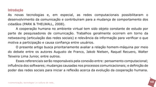 Introdução
As novas tecnologias e, em especial, as redes computacionais possibilitaram o
desenvolvimento da comunicação e contribuíram para a mudança de comportamento dos
cidadãos (PARK & THELWALL, 2008).
      A cooperação humana no ambiente virtual tem sido objeto constante de estudo por
parte de pesquisadores de comunicação. Trabalhos geralmente ocorrem em torno da
netweaving (articulação das redes sociais) e relevância da informação para verificar o que
motiva a participação e causa confiança entre usuários.
      O presente artigo busca prioritariamente avaliar a relação homem-máquina por meio
do debate entre os autores Augusto de Franco, Jakob Nielsen, Raquel Recuero, Walter
Teixeira Lima Junior, entre outros.
      Esses referenciais serão responsáveis pela conexão entre: pensamento computacional;
influência dos softwares; mudanças causadas nos processos comunicacionais; e definição de
poder das redes sociais para iniciar a reflexão acerca da evolução da cooperação humana.


>comunicação, tecnologia: e cultura de rede_                                                143
 