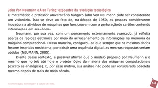 John Von Neumann e Alan Turing: expoentes da revolução tecnológica
O matemático e professor universitário húngaro John Von Neumann pode ser considerado
um visionário. Isso se deve ao fato de, na década de 1950, as pessoas considerarem
inovadora a atividade de máquinas que funcionavam com a perfuração de cartões contendo
informações em sequência.
     Neumann, por sua vez, com um pensamento extremamente avançado, já refletia
acerca da rapidez eletrônica por meio do armazenamento de informações na memória da
máquina computacional. Dessa maneira, configurou-se que sempre que os mesmos dados
fossem inseridos no sistema, por existir uma sequência digital, as mesmas respostas seriam
obtidas (NEUMANN, 2005).
     Diante desse contexto, é possível afirmar que o modelo proposto por Neumann é o
mesmo que norteia até hoje o projeto lógico da maioria das máquinas computacionais
(exceto as analógicas). E, por esse motivo, sua análise não pode ser considerada obsoleta
mesmo depois de mais de meio século.


>comunicação, tecnologia: e cultura de rede_                                                144
 