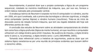 Resumidamente, é possível dizer que o projeto contempla a lógica de um programa
sequencial, instalado na memória modificável da máquina, que, por sua vez, fornece a
ordem básica realizada pelo processador central.
      O arcabouço teórico de Neumann é exposto no livro O computador e o cérebro, escrito
em 1956, em que é analisada, sob o prisma das tecnologias e ciências cognitivas, a relação
entre computador (portas lógicas) e cérebro humano (neurônios). Trata-se do início da
discussão acerca da relação homem-máquina, que tem seu legado debatido até hoje sob
diferentes pontos de vista.
      A conclusão dos estudos de Neumann sobre as atividades computacionais do cérebro
tem como foco a lógica profunda (lógica da mente humana), em que neurônio e computador
utilizariam um código binário para emitir impulsos. Na ausência de impulso, o digito binário
seria 0 (zero) e, na presença, o dígito binário seria 1 (um) (NEUMANN, 2005).
      Tomando esse referencial como a tratativa de argumentos, pode-se dizer que um
sistema lógico caracteriza-se por uma reunião de princípios evidentes que buscam definir
o raciocínio válido.

>comunicação, tecnologia: e cultura de rede_                                                  145
 