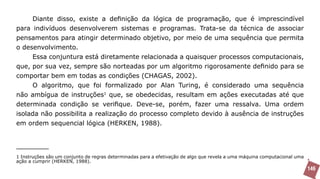 Diante disso, existe a definição da lógica de programação, que é imprescindível
para indivíduos desenvolverem sistemas e programas. Trata-se da técnica de associar
pensamentos para atingir determinado objetivo, por meio de uma sequência que permita
o desenvolvimento.
     Essa conjuntura está diretamente relacionada a quaisquer processos computacionais,
que, por sua vez, sempre são norteadas por um algoritmo rigorosamente definido para se
comportar bem em todas as condições (CHAGAS, 2002).
     O algoritmo, que foi formalizado por Alan Turing, é considerado uma sequência
não ambígua de instruções1 que, se obedecidas, resultam em ações executadas até que
determinada condição se verifique. Deve-se, porém, fazer uma ressalva. Uma ordem
isolada não possibilita a realização do processo completo devido à ausência de instruções
em ordem sequencial lógica (HERKEN, 1988).




1 Instruções são um conjunto de regras determinadas para a efetivação de algo que revela a uma máquina computacional uma
ação a cumprir (HERKEN, 1988).
                                                                                                                           146
 