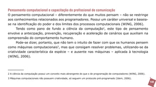 Pensamento computacional e capacitação do profissional de comunicação
O pensamento computacional – diferentemente do que muitos pensam – não se restringe
aos conhecimentos relacionados aos programadores. Possui um caráter universal e baseia-
se na identificação do poder e dos limites dos processos computacionais (WING, 2006).
      Tendo como pano de fundo a ciência da computação2, este tipo de pensamento
envolve a antecipação, prevenção, recuperação e aceleração de cenários que auxiliam na
compreensão do comportamento humano.
      Pode-se dizer, portanto, que não tem o intuito de fazer com que os humanos pensem
como máquinas computacionais3, mas que consigam resolver problemas, utilizando-se da
criatividade característica da espécie – e ausente nas máquinas – aplicada à tecnologia
(WING, 2006).




2 A ciência da computação possui um conceito mais abrangente do que o de programação de computadores (WING, 2006).

3 Máquinas computacionais não possuem criatividade, só seguem um protocolo pré-programado (Idem, 2006).
                                                                                                                     148
 