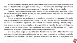 As dificuldades encontradas no passado para a solução dos problemas foram amenizadas
pelo uso de constantes evoluções tecnológicas, que possibilitaram a formação de um novo
cenário e, por consequência, em um processo de transformação da comunicação.
     Portanto, o profissional da área precisa ser alfabetizado digitalmente e ter amplo domínio
das novas tecnologias e redes sociais, ou seja, conhecimento a respeito do pensamento
computacional (PEARSON, 2009).
     O novo jornalismo, que se baseia na produção do conhecimento na era da informação
e depende cada vez mais da máquina computacional, faz com que comunicólogos deixem de
ser apenas consumidores e passem a ser também criadores de tecnologia de computação.
Isso porque somente a capacitação na área permitirá a inserção dos comunicólogos no
contexto de constante mudança das tecnologias, fornecendo subsídios para a manutenção
de melhores práticas e tentativa de democratização da informação.
     Essa conjuntura exige que o profissional de comunicação utilize diferentes níveis de
abstração. Esses estágios permitirão, por sua vez, a compreensão e auxílio na resolução
de necessidades humanas, por meio do desenvolvimento de interfaces amigáveis, que

>comunicação, tecnologia: e cultura de rede_                                                     149
 