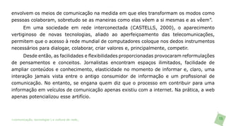 envolvem os meios de comunicação na medida em que eles transformam os modos como
pessoas colaboram, sobretudo se as maneiras como elas vêem a si mesmas e as vêem”.
      Em uma sociedade em rede interconectada (CASTELLS, 2000), o aparecimento
vertiginoso de novas tecnologias, aliado ao aperfeiçoamento das telecomunicações,
permitem que o acesso à rede mundial de computadores coloque nos dedos instrumentos
necessários para dialogar, colaborar, criar valores e, principalmente, competir.
     Desde então, as facilidades e flexibilidades proporcionadas provocaram reformulações
de pensamentos e conceitos. Jornalistas encontram espaços ilimitados, facilidade de
ampliar conteúdos e conhecimento, elasticidade no momento de informar e, claro, uma
interação jamais vista entre o antigo consumidor de informação e um profissional de
comunicação. No entanto, se engana quem diz que o processo em contribuir para uma
informação em veículos de comunicação apenas existiu com a internet. Na prática, a web
apenas potencializou esse artifício.



>comunicação, tecnologia: e cultura de rede_                                               15
 