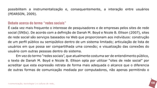 possibilitem a instrumentalização e, consequentemente, a interação entre usuários
(PEARSON, 2009).


Debate acerca do termo “redes sociais”
É cada vez mais frequente o interesse de pesquisadores e de empresas pelos sites de rede
social (SNSs). De acordo com a definição de Danah M. Boyd e Nicole B. Ellison (2007), sites
de rede social são serviços baseados na Web que proporcionam aos indivíduos: construção
de um perfil público ou semipúblico dentro de um sistema limitado; articulação de lista de
usuários em que possa ser compartilhada uma conexão; e visualização das conexões do
usuário com outras pessoas dentro do sistema.
     Em vez do termo “redes sociais”, que atualmente costuma ser de entendimento público,
o texto de Danah M. Boyd e Nicole B. Ellison opta por utilizar “sites de rede social” por
acreditar que esta expressão retrata de forma mais adequada o alcance que o diferencia
de outras formas de comunicação mediada por computadores, não apenas permitindo o



>comunicação, tecnologia: e cultura de rede_                                                 150
 