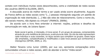 contato com indivíduos muitas vezes desconhecidos, como a visibilidade de redes sociais
dos usuários (BOYD & ELLISON, 2007).
     A discussão acerca do melhor termo a ser usado ainda ocorre atualmente. Augusto
de Franco define as redes sociais como “[...] pessoas interagindo segundo um padrão de
organização de rede distribuída. [...] Não são sites de relacionamento. Como o nome diz,
são sociais mesmo, não digitais ou virtuais” (FRANCO, 2009b).
     De acordo com o livro Para entender a internet: noções, práticas e desafios da
comunicação em rede, de Juliano Spyer:

               Rede social é gente, é interação, é troca social. É um grupo de pessoas, compreendido
               através de uma metáfora de estrutura, a estrutura de rede. Os nós da rede representam
               cada indivíduo e suas conexões, os laços sociais que compõem os grupos. Esses laços
               são ampliados, complexificados e modificados a cada nova pessoa que conhecemos e
               interagimos (SPYER, 2009, p. 25).


    Walter Teixeira Lima Junior (2009), por sua vez, apresenta comparações entre
comunidades virtuais e redes sociais, além de abordar o termo “mídia social”.
>comunicação, tecnologia: e cultura de rede_                                                          151
 