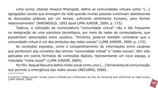 Lima Junior, citando Howard Rheingold, define as comunidades virtuais como “[...]
agregações sociais que emergem da rede quando muitas pessoas continuam abastecendo
as discussões públicas por um tempo, suficiente sentimento humano, para formar
relacionamentos” (RHEINGOLD, 1993 apud LIMA JUNIOR, 2009, p. 173).
      Todavia, a utilização da nomenclatura “comunidade virtual” não é tão frequente
na designação de uma estrutura tecnológica, por meio de redes de computadores, que
possibilitem associações entre usuários. “Portanto, pode-se também considerar que a
comunidade virtual é um dos atributos das redes sociais” (LIMA JUNIOR, 2009, p. 173).
      As condições expostas, como o compartilhamento de informações entre usuários
que pertencem aos conceitos dos termos “comunidade virtual” e “redes sociais”, têm sido
aplicadas em outros formatos de conteúdos digitais, representando um novo espaço, a
intitulada “mídia social”4 (LIMA JUNIOR, 2009).
     Por fim, Raquel Recuero define mídia social como uma [...] ferramenta de comunicação
que permite a emergência das redes sociais (RECUERO, 2008).

4 O termo “mídias sociais” muitas vezes é utilizado por profissionais da área de marketing para denominar as redes sociais
(LIMA JUNIOR, 2009).
                                                                                                                             152
 