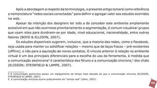 Após a abordagem a respeito da terminologia, o presente artigo tomará como referência
a nomenclatura “redes sociais conectadas” para definir e agregar valor aos estudos ocorridos
na web.
      Apesar da intenção dos designers ter sido a de conceber este ambiente amplamente
acessível em que não ocorresse prioritariamente a segmentação, é comum visualizar grupos
que usam sites para dividirem-se por idade, nível educacional, nacionalidade, entre outros
fatores (BOYD & ELLISON, 2007).
      Os estudos disponíveis sugerem, inclusive, que a maioria das redes, como o Facebook,
seja usada para manter ou solidificar relações – mesmo que de laços fracos – pré-existentes
(offline), e não para a aquisição de novos contatos. O vínculo anterior à relação no ambiente
virtual é um dos principais diferenciais para a escolha do uso da ferramenta, à medida que
a comunicação assíncrona5 é característica dos fóruns e a comunicação síncrona,6 dos chats
(ELISSON; STEINFIELD & LAMPE, 2007).

5 A comunicação assíncrona possui um espaçamento de tempo mais elevado do que a comunicação síncrona (ELISSON;
STEINFIELD & LAMPE, 2007).
6 A comunicação síncrona ocorre praticamente em “tempo real” (Idem, 2007).
                                                                                                                 153
 