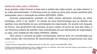 Análise das redes: poder x influência
Duas grandes visões formam a base para a análise das redes sociais: as redes inteiras7 e
as redes personalizadas8. A diferença entre as visões se daria pelo escopo escolhido pelo
pesquisador para a realização da análise (RECUERO, 2004).
      Diversos pesquisadores analisam as redes sociais aplicando conceitos da velha
sociologia, como o de “poder”, no estudo da nova fenomenologia que se detecta nos
padrões mais distribuídos do que centralizados de organização. De acordo com Augusto
de Franco, isso geralmente não acontece, já que o poder, do ponto de vista das redes, é
um fenômeno próprio de padrões mais centralizados do que distribuídos de organização,
ou seja, uma medida de não-redes (FRANCO, 2009a).
      Para utilizar o conceito de poder corretamente, deve-se levar em consideração que
redes sociais são movimentos de desconstituição de hierarquia proporcionais aos seus

7 Redes inteiras correspondem à relação estrutural da rede com o grupo social (RECUERO, 2004).

8 Redes personalizadas relacionam-se com o papel social de um indivíduo, não só por meio dos grupos a que pertence, como
da posição que ocupa dentro das redes (Idem, 2004).
                                                                                                                           154
 