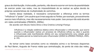graus de distribuição. A discussão, portanto, não deveria ocorrer em torno da possibilidade
de exercer poder nas redes, mas da impossibilidade de se realizar as ações devido às
próprias características de multiplicidade de caminhos.
      Diante dessa realidade, é necessário compreender a diferença entre os termos
“influência” e “poder”. Um usuário que é mais seguido no Twitter, por exemplo, provavelmente
exerce mais influência, mas não necessariamente mais poder. Isso porque não está atuando
em redes centralizadas (FRANCO, 2009a).
      De acordo com Bruno Vieira Diniz e Ana Cristina Limongi-França:

               Influência é a relação sistêmica diádica entre influenciador e influenciado, que ocorre
               quando o influenciador realiza um processo de influência (eficaz ou não) e quando
               o influenciado está manifestando efeitos em seu comportamento e/ou estado geral
               provocados parcial ou totalmente pelo influenciador (DINIZ & LIMONGI-FRANÇA, 2005,
               p. 24).


     Ao tomar como base conceitos como os relatados acima e os famosos diagramas
de Paul Baran, Augusto de Franco relata que centralização, do ponto de vista das redes,
>comunicação, tecnologia: e cultura de rede_                                                            155
 