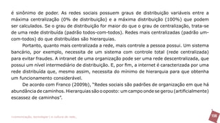 é sinônimo de poder. As redes sociais possuem graus de distribuição variáveis entre a
máxima centralização (0% de distribuição) e a máxima distribuição (100%) que podem
ser calculados. Se o grau de distribuição for maior do que o grau de centralização, trata-se
de uma rede distribuída (padrão todos-com-todos). Redes mais centralizadas (padrão um-
com-todos) do que distribuídas são hierarquias.
     Portanto, quanto mais centralizada a rede, mais controle a pessoa possui. Um sistema
bancário, por exemplo, necessita de um sistema com controle total (rede centralizada)
para evitar fraudes. A intranet de uma organização pode ser uma rede descentralizada, que
possui um nível intermediário de distribuição. E, por fim, a internet é caracterizada por uma
rede distribuída que, mesmo assim, necessita do mínimo de hierarquia para que obtenha
um funcionamento considerável.
     De acordo com Franco (2009b), “Redes sociais são padrões de organização em que há
abundância de caminhos. Hierarquias são o oposto: um campo onde se gerou (artificialmente)
escassez de caminhos”.



>comunicação, tecnologia: e cultura de rede_                                                   156
 