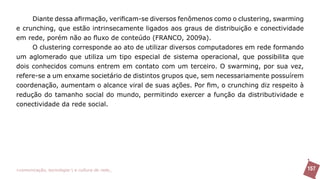 Diante dessa afirmação, verificam-se diversos fenômenos como o clustering, swarming
e crunching, que estão intrinsecamente ligados aos graus de distribuição e conectividade
em rede, porém não ao fluxo de conteúdo (FRANCO, 2009a).
     O clustering corresponde ao ato de utilizar diversos computadores em rede formando
um aglomerado que utiliza um tipo especial de sistema operacional, que possibilita que
dois conhecidos comuns entrem em contato com um terceiro. O swarming, por sua vez,
refere-se a um enxame societário de distintos grupos que, sem necessariamente possuírem
coordenação, aumentam o alcance viral de suas ações. Por fim, o crunching diz respeito à
redução do tamanho social do mundo, permitindo exercer a função da distributividade e
conectividade da rede social.




>comunicação, tecnologia: e cultura de rede_                                              157
 