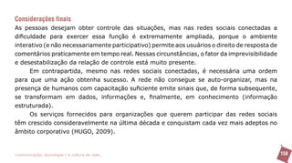 Considerações finais
As pessoas desejam obter controle das situações, mas nas redes sociais conectadas a
dificuldade para exercer essa função é extremamente ampliada, porque o ambiente
interativo (e não necessariamente participativo) permite aos usuários o direito de resposta de
comentários praticamente em tempo real. Nessas circunstâncias, o fator da imprevisibilidade
e desestabilização da relação de controle está muito presente.
      Em contrapartida, mesmo nas redes sociais conectadas, é necessária uma ordem
para que uma ação obtenha sucesso. A rede não consegue se auto-organizar, mas na
presença de humanos com capacitação suficiente emite sinais que, de forma subsequente,
se transformam em dados, informações e, finalmente, em conhecimento (informação
estruturada).
      Os serviços fornecidos para organizações que querem participar das redes sociais
têm crescido consideravelmente na última década e conquistam cada vez mais adeptos no
âmbito corporativo (HUGO, 2009).


>comunicação, tecnologia: e cultura de rede_                                                    158
 