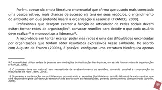 Porém, apesar da ampla literatura empresarial que afirma que quanto mais conectada
uma pessoa estiver, mais chances de sucesso ela terá em seus negócios, o entendimento
do ambiente em que pretende inserir a organização é essencial (FRANCO, 2008).
       Profissionais que desejem exercer a função de articulador de redes sociais devem
evitar: formar redes de organizações9, convocar reuniões para decidir o que cada usuário
deve realizar10 e monopolizar a liderança11.
       A recorrência em tentar exercer poder nas redes é uma das dificuldades encontradas
por organizações que tentam obter resultados expressivos nesse ambiente. De acordo
com Augusto de Franco (2009a), é possível configurar uma estrutura hierárquica apenas



9 É aconselhável utilizar redes de pessoas sem mediações de instituições hierárquicas, em vez de formar redes de organizações
(FRANCO, 2008).

10 O processo deve ser natural, sem necessidade de arrebanhamento ou reuniões, tornando possível a comprovação de
maturidade da rede (Idem, 2008).

11 Sugere-se a implantação da multiliderança, aproveitando a expertise (habilidade ou opinião técnica) de cada usuário, que
será responsável pela coordenação temporária de acordo com as necessidades, gerando conhecimento compartilhado (Ibidem,
2008).
                                                                                                                                159
 