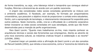 de forma transitória, ou seja, uma liderança móvel e temporária que consegue obstruir
fruições, filtrá-las e direcioná-las de acordo com um padrão recorrente.
      A origem das consideradas redes sociais conectadas geralmente se mistura com
o ambiente acadêmico. O Facebook, por exemplo, foi formado por programadores
universitários, que possuíam o objetivo inicial de proporcionar o contato entre estudantes.
Porém, com a apropriação de tecnologia, o relacionamento interpessoal foi expandido para
outros públicos. Neste momento, então, cria-se a dificuldade de o ambiente corporativo
tentar incorporar as redes sociais conectadas em suas estratégias, sendo que não foram
desenvolvidas para a inserção de perfis organizacionais.
      Para Geert Lovink: “Quanto mais trabalhamos on-line, mais importa conhecer as
arquiteturas técnicas e sociais das ferramentas que empregamos. Atenta ao advento de
uma nova economia cultural, as indústrias criativas forçam à colaboração e ao recorte”
(LOVINK, 2006).
      É possível traçar um paralelo entre a afirmação de Geert Lovink e um dos conceitos
de Manuel Castells (2003), que retrata a nova economia, como a “economia da indústria da

>comunicação, tecnologia: e cultura de rede_                                                 160
 