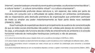 Internet”, caracterizada por uma estrutura em quatro camadas: a cultura tecnomeritocrática12,
a cultura hacker13, a cultura comunitária virtual14 e a cultura empresarial15.
     A incompreensão profunda dessa estrutura e, em especial, das redes por parte do
mercado, em conjunto com a dificuldade de ações efetivas em ambientes centralizados,
são os responsáveis pela desilusão prematura de organizações que pretendem participar
da moda ou ampliar seu poder instantaneamente ao fazer parte desta nova realidade
(FRANCO, 2008).
     Essa frustração de expectativas decorre principalmente da ausência de conscientização
de que as redes sociais distribuídas não podem ser urdidas pelo desejo de controle e poder.
Ou seja, a articulação não funciona devido à falta de entendimento do ambiente e à conexão
horizontal indevida de instituições hierárquicas (verticais) e não de pessoas.

12 A cultura tecnomeritocrática possui relação direta com a excelência tecnológica (CASTELLS, 2003).

13 A cultura hacker diz respeito ao desenvolvimento tecnológico a partir da abertura e livre modificação de softwares (Idem, 2003).

14 A cultura comunitária virtual é composta por redes virtuais que se utilizam da colaboração para reinventar a sociedade
(Ibidem, 2003).

15 A cultura empresarial relaciona-se com os empresários dispostos a arriscar o capital e movimentar a nova economia (Ibidem, 2003).
                                                                                                                                       161
 