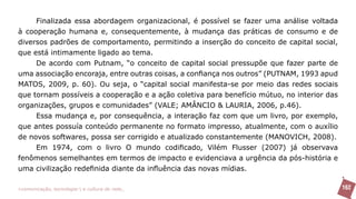 Finalizada essa abordagem organizacional, é possível se fazer uma análise voltada
à cooperação humana e, consequentemente, à mudança das práticas de consumo e de
diversos padrões de comportamento, permitindo a inserção do conceito de capital social,
que está intimamente ligado ao tema.
     De acordo com Putnam, “o conceito de capital social pressupõe que fazer parte de
uma associação encoraja, entre outras coisas, a confiança nos outros” (PUTNAM, 1993 apud
MATOS, 2009, p. 60). Ou seja, o “capital social manifesta-se por meio das redes sociais
que tornam possíveis a cooperação e a ação coletiva para benefício mútuo, no interior das
organizações, grupos e comunidades” (VALE; AMÂNCIO & LAURIA, 2006, p.46).
     Essa mudança e, por consequência, a interação faz com que um livro, por exemplo,
que antes possuía conteúdo permanente no formato impresso, atualmente, com o auxílio
de novos softwares, possa ser corrigido e atualizado constantemente (MANOVICH, 2008).
     Em 1974, com o livro O mundo codificado, Vilém Flusser (2007) já observava
fenômenos semelhantes em termos de impacto e evidenciava a urgência da pós-história e
uma civilização redefinida diante da influência das novas mídias.

>comunicação, tecnologia: e cultura de rede_                                               162
 