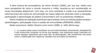 A obra Cultura da convergência, de Henry Jenkins (2009), por sua vez, relata uma
nova perspectiva de como o mundo consome a mídia, levando-se em consideração as
novas tecnologias disponíveis. Com isso, um novo ambiente é criado e as características
informacionais dos meios de comunicação de massa adquirem atributos como a interação,
participação e aproximação do público (consumidor) com os produtores midiáticos.
     Novos modelos de avaliação contribuem para analisar como as notícias podem ampliar:
aprendizagem, participação cívica e coesão de comunidades (PEARSON, 2009).
     Nesta conjuntura, Walter Teixeira Lima Junior (2009, p. 169) afirma que:

               [...] o usuário pode e deve manifestar-se com total liberdade, discordando, desabafando
               e até produzindo conteúdo na forma que desejar, mas realizando essas inserções em
               outros espaços específicos para esse tipo de participação, não interferindo nas áreas
               onde a colaboração tem objetivos calcados nos princípios jornalísticos.




>comunicação, tecnologia: e cultura de rede_                                                            163
 