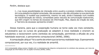 Porém, destaca que:

             [...] as novas possibilidades de interação entre usuário e produto midiático, fornecidas
             em uma plataforma digital conectada, são escassas e não são utilizadas na sua plenitude
             tecnológica. O modelo que predomina, mesmo na web, ainda é baseado num modelo
             de industrialização da notícia, consolidado pelos veículos de comunicação tradicionais,
             que têm origem no tempo da escassez de informação. Mas, depois da criação da web,
             a “barreira da escassez apresenta erosão”.


      Dessa maneira, para que a cooperação humana se torne cada vez mais constante,
é necessário que os cursos de graduação se adaptem à nova realidade e ensinem os
estudantes a raciocinarem como cientistas da computação, permitindo a difusão de uma
habilidade essencial, o pensamento computacional (WING, 2006).
      A computação ubíqua16 foi o sonho de ontem que se tornou realidade hoje. O pensamento
computacional, por sua vez, é a realidade de amanhã.

16 A computação ubíqua possui relação com a onipresença da máquina computacional no cotidiano das pessoas, por meio da
integração da informática com as ações humanas (WING, 2006).
                                                                                                                         164
 