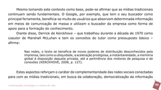 Mesmo tomando este contexto como base, pode-se afirmar que as mídias tradicionais
continuam sendo fundamentais. O Google, por exemplo, que tem o seu buscador como
principal ferramenta, beneficia-se muito de usuários que absorvem determinada informação
em meios de comunicação de massa e utilizam o buscador da empresa como forma de
apoio para a formação do conhecimento.
     Diante disso, Derrick de Kerckhove – que trabalhou durante a década de 1970 como
coautor de Marshall McLuhan e tem os conceitos do tutor como pressuposto básico –
afirma:

               Nas redes, o texto se beneficia de novos poderes de distribuição desconhecidos pela
               imprensa, tais como a ubiquidade, a aceleração prodigiosa, a instantaneidade, a memória
               global à disposição daquela privada, até a pertinência dos motores de pesquisa e de
               conexões (KERCKHOVE, 2008, p. 127).


     Estes aspectos reforçam o caráter de complementaridade das redes sociais conectadas
para com as mídias tradicionais, em busca da colaboração, democratização da informação

>comunicação, tecnologia: e cultura de rede_                                                            165
 