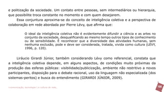 e politização da sociedade. Um contato entre pessoas, sem intermediários ou hierarquia,
que possibilite troca constante no momento e com quem desejarem.
     Essa conjuntura aproxima-se do conceito de inteligência coletiva e a perspectiva de
colaboração em rede abordada por Pierre Lévy, que afirma que:

               O ideal da inteligência coletiva não é evidentemente difundir a ciência e as artes no
               conjunto da sociedade, desqualificando ao mesmo tempo outros tipos de conhecimento
               ou de sensibilidade. É reconhecer que a diversidade das atividades humanas, sem
               nenhuma exclusão, pode e deve ser considerada, tratada, vivida como cultura (LÉVY,
               1996, p. 120).


     Liráucio Girardi Júnior, também considerando Lévy como referencial, constata que
a inteligência coletiva depende, em alguns aspectos, de condições muito próximas da
produção das esferas públicas: visibilidade/publicização, ambiente não restritivo a novos
participantes, disposição para o debate racional, uso da linguagem não especializada (dos
sistemas-peritos) e busca do entendimento (GIRARDI JÚNIOR, 2009).

>comunicação, tecnologia: e cultura de rede_                                                          166
 