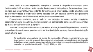 A discussão acerca da expressão “inteligência coletiva” é tão polêmica quanto o termo
“redes sociais”, já abordado neste estudo. Porém, como este não é o foco do artigo, pode-
se dizer que atualmente, independente da terminologia empregada, existe uma tendência
de estudos voltados à colaboração entre pessoas com um objetivo coletivo, que possibilite
a geração de resultados dificilmente alcançados individualmente.
     Evidencia-se, portanto, que a web e, em especial, as redes sociais conectadas
possibilitaram uma interatividade muito maior em comparação com o domínio das mídias
de massa que antecederam o período.
     Toma-se como pressuposto básico para esta afirmação o sociólogo Massimo Di Felice,
que no livro Do público para as redes: a comunicação digital e as novas formas de participação
social, afirma que:

               Ao evidenciar uma ruptura na forma de construção, difusão e armazenamento das
               informações – que corresponde à passagem de uma lógica e uma prática de participação
               individual e ativa – propõe-se como uma leitura conceitual e tecnologicamente antagônica,
               mas não no sentido histórico (DI FELICE, 2008, p. 18).

>comunicação, tecnologia: e cultura de rede_                                                              167
 