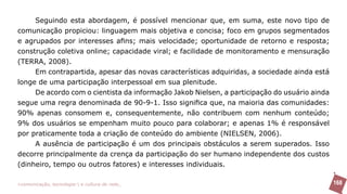 Seguindo esta abordagem, é possível mencionar que, em suma, este novo tipo de
comunicação propiciou: linguagem mais objetiva e concisa; foco em grupos segmentados
e agrupados por interesses afins; mais velocidade; oportunidade de retorno e resposta;
construção coletiva online; capacidade viral; e facilidade de monitoramento e mensuração
(TERRA, 2008).
     Em contrapartida, apesar das novas características adquiridas, a sociedade ainda está
longe de uma participação interpessoal em sua plenitude.
     De acordo com o cientista da informação Jakob Nielsen, a participação do usuário ainda
segue uma regra denominada de 90-9-1. Isso significa que, na maioria das comunidades:
90% apenas consomem e, consequentemente, não contribuem com nenhum conteúdo;
9% dos usuários se empenham muito pouco para colaborar; e apenas 1% é responsável
por praticamente toda a criação de conteúdo do ambiente (NIELSEN, 2006).
     A ausência de participação é um dos principais obstáculos a serem superados. Isso
decorre principalmente da crença da participação do ser humano independente dos custos
(dinheiro, tempo ou outros fatores) e interesses individuais.

>comunicação, tecnologia: e cultura de rede_                                                 168
 