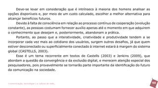 Deve-se levar em consideração que é intrínseco à maioria dos homens analisar as
opções disponíveis e, por meio de um custo calculado, escolher a melhor alternativa para
alcançar benefícios futuros.
     Devido à falta de consciência em relação ao processo contínuo de cooperação (evolução
constante), as pessoas costumam fornecer auxílio apenas até o momento em que adquirem
o conhecimento que desejam e, posteriormente, abandonam a prática.
     Portanto, ao passo que a interatividade, criatividade e produtividade tendem a se
incorporar cada vez mais ao cotidiano dos usuários, surgem outros desafios, já que quem
estiver desconectado ou superficialmente conectado à internet estará à margem do sistema
global (CASTELLS, 2003).
     Esse é um tema recorrente em textos de Castells (2003) e Jenkins (2009), que
abordam a questão da convergência e da exclusão digital, e merecem atenção especial dos
pesquisadores, pois provavelmente se tornarão parte importante da identificação do futuro
da comunicação na sociedade.



>comunicação, tecnologia: e cultura de rede_                                                169
 