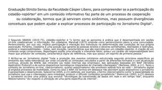 Graduação Stricto Sensu da Faculdade Cásper Líbero, para compreender se a participação do
cidadão-repórter2 em um conteúdo informativo faz parte de um processo de cooperação
     ou colaboração, termos que já serviram como sinônimos, mas possuem divergências
conceituais que podem ajudar a explicar processos de participação no Jornalismo Digital3.




2 Segundo SBARAI (2010:73), cidadão-repórter é “o termo que se aproxima à prática que é desempenhada em seções
on-line colaborativas: a informação. Por cidadania, Marshall (1973) entende como pertencimento pleno a uma comunidade.
Pertencimento, por sua vez, implica participação e interação dos indivíduos na determinação das condições de sua própria
associação. Portanto, cidadania é uma posição que garante às pessoas direitos e deveres semelhantes, liberdades e restrições,
poderes e responsabilidades – todas, sem exceção, características que são exercidas por um cidadão-repórter. A criação de um
conteúdo exige compromisso. Reportagem expõe uma situação e interpreta fatos; possui um caráter de responsabilidade bem
maior que produtor de conteúdo, característica digna de referência, mas que possui um espírito de primeira pessoa.”

3 Atribui-se ao Jornalismo digital “toda a produção dos eventos cotidianos estruturada segundo princípios específicos ao
ambiente das redes telemáticas por onde circularão os conteúdos veiculados a partir de diferentes formatos e com atualização
contínua, através da WWW, das intranets (as redes internas das empresas), das aplicações baseadas em WAP (Wireless
Application Protocol) e de outros dispositivos tecnológicos integrantes do chamado ciberespaço” (Barbosa, 2002, p.11). Tanto o
contexto de Jornalismo on-line, ciberjornalismo, quanto webjornalismo não envolvem esferas fora da rede – Jornalismo digital
já engloba processos da mobilidade, como no caso o WAP. Os termos em destaque não abordam quais dispositivos o jornalismo
é apresentado e desenvolvido. Salaverria (2005, p.21) defende, por exemplo, o termo ciberjornalismo como “a especialidade do
jornalismo que usa o ciberespaço para investigar, produzir e difundir conteúdos jornalísticos.” Mielniczuk (2003, p.27) destaca
o Jornalismo on-line uma prática que envolva “tecnologias de transmissão de dados em rede e em tempo real”, enquanto
WebJornalismo “diz respeito à utilização de uma parte específica da internet”.

                                                                                                                                  17
 