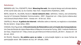 Referências:
BERNERS-LEE, Tim; FISCHETTI, Mark. Weaving the web: the original design and ultimate destiny
of the world wide web, by its inventor. New York: HarperCollins Publishers, 2000.

BOYD, Danah M.; ELLISON, Nicole B. Social network sites: definition, history, and scholarship.
Journal of Computer-Mediated Communication. 2007. Disponível em <http://jcmc.indiana.edu/
vol13/issue1/boyd.ellison.html>. Acesso em: 18 de out. 2010.

CASTELLS, Manuel. A galáxia da internet: reflexões sobre a internet, os negócios e a sociedade.
Rio de Janeiro: Jorge Zahar, 2003.

CHAGAS, Elza Figueiredo. O Envolvimento da Matemática com a Criação dos Computadores:
Um Caso de Estudo da Lógica Matemática à Máquina Universal de Turing. 2002. Instituto Politécnico
de Viseu. Disponível em <http://www.ipv.pt/millenium/millenium25/25_28.htm>. Acesso em: 18
de out. 2010.

DI FELICE, Massimo. Do público para as redes: a comunicação digital e as novas formas de
participação social. São Caetano do Sul, SP: Difusão, 2008.
                                                                                                    170
 