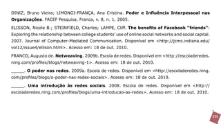 DINIZ, Bruno Vieira; LIMONGI-FRANÇA, Ana Cristina. Poder e Influência Interpessoal nas
Organizações. FACEF Pesquisa, Franca, v. 8, n. 1, 2005.

ELISSON, Nicole B.; STEINFIELD, Charles; LAMPE, Cliff. The benefits of Facebook “friends”:
Exploring the relationship between college students’ use of online social networks and social capital.
2007. Journal of Computer-Mediated Communication. Disponível em <http://jcmc.indiana.edu/
vol12/issue4/ellison.html>. Acesso em: 18 de out. 2010.

FRANCO, Augusto de. Netweaving. 2009b. Escola de redes. Disponível em <http://escoladeredes.
ning.com/profiles/blogs/netweaving-1>. Acesso em: 18 de out. 2010.

_____. O poder nas redes. 2009a. Escola de redes. Disponível em <http://escoladeredes.ning.
com/profiles/blogs/o-poder-nas-redes-sociais>. Acesso em: 18 de out. 2010.

_____. Uma introdução às redes sociais. 2008. Escola de redes. Disponível em <http://
escoladeredes.ning.com/profiles/blogs/uma-introducao-as-redes>. Acesso em: 18 de out. 2010.




                                                                                                         171
 