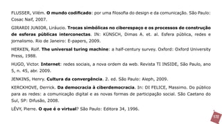 FLUSSER, Vilém. O mundo codificado: por uma filosofia do design e da comunicação. São Paulo:
Cosac Naif, 2007.

GIRARDI JUNIOR, Liráucio. Trocas simbólicas no ciberespaço e os processos de construção
de esferas públicas interconectas. IN: KÜNSCH, Dimas A. et. al. Esfera pública, redes e
jornalismo. Rio de Janeiro: E-papers, 2009.

HERKEN, Rolf. The universal turing machine: a half-century survey. Oxford: Oxford University
Press, 1988.

HUGO, Victor. Internet: redes sociais, a nova ordem da web. Revista TI INSIDE, São Paulo, ano
5, n. 45, abr. 2009.

JENKINS, Henry. Cultura da convergência. 2. ed. São Paulo: Aleph, 2009.

KERCKHOVE, Derrick. Da democracia à ciberdemocracia. In: DI FELICE, Massimo. Do público
para as redes: a comunicação digital e as novas formas de participação social. São Caetano do
Sul, SP: Difusão, 2008.

LÉVY, Pierre. O que é o virtual? São Paulo: Editora 34, 1996.
                                                                                                172
 