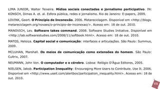 LIMA JUNIOR, Walter Teixeira. Mídias sociais conectadas e jornalismo participativo. IN:
KÜNSCH, Dimas A. et. al. Esfera pública, redes e jornalismo. Rio de Janeiro: E-papers, 2009.

LOVINK, Geert. O Princípio de Inconexão. 2006. Metareciclagem. Disponível em <http://blogs.
metareciclagem.org/novaes/o-principio-de-inconexao/>. Acesso em: 18 de out. 2010.

MANOVICH, Lev. Software takes command. 2008. Software Studies Initiative. Disponível em
<http://lab.softwarestudies.com/2008/11/softbook.html>. Acesso em: 18 de out. 2010.

MATOS, Heloiza. Capital social e comunicação: interfaces e articulações. São Paulo: Summus,
2009.

MCLUHAN, Marshall. Os meios de comunicação como extensões do homem. São Paulo:
Cultrix, 2007.

NEUMANN, John Von. O computador e o cérebro. Lisboa: Relógio D’Água Editores, 2005.

NIELSEN, Jakob. Participation Inequality: Encouraging More Users to Contribute. Use It. 2006.
Disponível em <http://www.useit.com/alertbox/participation_inequality.html>. Acesso em: 18 de
out. 2010.
                                                                                                173
 