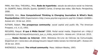 PARK, Han Woo; THELWALL, Mike. Rede de hyperlinks: estudo da estrutura social na Internet.
In: DUARTE, Fabio; SOUZA, Queila; QUANDT, Carlos. O tempo das redes. São Paulo: Perspectiva,
2008.

PEARSON, Kim. How Computational Thinking is Changing Journalism & What’s Next.
PoynterOnline. 2009. Disponível em <http://www.poynter.org/column.asp?id=31&aid=164084>.
Acesso em: 18 de out. 2010.

PUTNAM, Robert. The prosperous community: social capital and public life. The American
Prospect, v.4, n.13, 1993.

RECUERO, Raquel. O que é Mídia Social? 2008. Portal social media. Disponível em <http://
pontomidia.com.br/raquel/arquivos/o_que_e_midia_social.html>. Acesso em: 18 de out. 2010.

_____. Redes Sociais na Internet. 2004. Biblioteca On-Line de Ciências da Comunicação.
Disponível em <www.bocc.ubi.pt/pag/recuero-raquel-redes-sociais-na-internet.pdf>. Acesso em:
18 de out. 2010.

RHEINGOLD, Howard. The virtual community. Mass: Addison-Wesley, 1993.

                                                                                               174
 