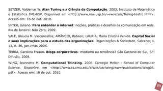 SETZER, Valdemar W. Alan Turing e a Ciência da Computação. 2003. Instituto de Matemática
e Estatística IME-USP. Disponível em <http://www.ime.usp.br/~vwsetzer/Turing-teatro.html>.
Acesso em: 18 de out. 2010.

SPYER, Juliano. Para entender a internet: noções, práticas e desafios da comunicação em rede.
Rio de Janeiro: Não Zero, 2009.

VALE, Gláucia M. Vasconcellos; AMÂNCIO, Robson; LAURIA, Maria Cristina Penido. Capital Social
e suas implicações para o estudo das organizações. Organizações & Sociedade, Salvador, v.
13, n. 36, jan./mar. 2006.

TERRA, Carolina Frazon. Blogs corporativos: modismo ou tendência? São Caetano do Sul, SP:
Difusão, 2008.

WING, Jeannette M. Computational Thinking. 2006. Carnegie Mellon - School of Computer
Science.   Disponível   em   <http://www.cs.cmu.edu/afs/cs/usr/wing/www/publications/Wing06.
pdf>. Acesso em: 18 de out. 2010.



                                                                                                175
 