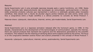 Resumo
Serial Experiments Lain é uma animação japonesa lançada após o game homônimo, em 1998. Nesta
década, marcada pelo desenvolvimento das tecnologias da comunicação, particularmente a internet,
estão presentes produtos culturais que representam a euforia e a abstração geradas pelas inovações
científicas. Este estudo tem o intuito de elucidar alguns pontos tratados por este anime, tendo como
foco a congruência entre a ficção científica e a ciência presente no conceito do Wired Protocol 7.

Palavras-chave: cyberpunk; cibercultura; Internet; anime; pós-modernidade; Serial Experiments Lain.


Abstract
Serial Experiments Lain is a Japanese animation released after the homonym game, in 1998. In this
decade, characterized by the development of the techonologies of communication, specially the internet,
there are cultural products that represent the euphoria and the abstractions generated by the scientific
inovations. This research has the meaning of clarifying about some subjects picked by the anime. The focus
is on the congruence between science fiction and science presented in the concept of Wired Protocol 7.

Keywords: cyberpunk; cyberculture; internet; anime; postmodernity; Serial Experiments Lain.




                                                                                                             177
 