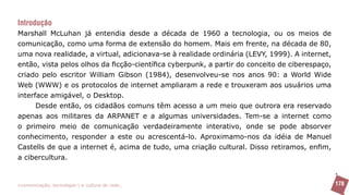 Introdução
Marshall McLuhan já entendia desde a década de 1960 a tecnologia, ou os meios de
comunicação, como uma forma de extensão do homem. Mais em frente, na década de 80,
uma nova realidade, a virtual, adicionava-se à realidade ordinária (LEVY, 1999). A internet,
então, vista pelos olhos da ficção-científica cyberpunk, a partir do conceito de ciberespaço,
criado pelo escritor William Gibson (1984), desenvolveu-se nos anos 90: a World Wide
Web (WWW) e os protocolos de internet ampliaram a rede e trouxeram aos usuários uma
interface amigável, o Desktop.
      Desde então, os cidadãos comuns têm acesso a um meio que outrora era reservado
apenas aos militares da ARPANET e a algumas universidades. Tem-se a internet como
o primeiro meio de comunicação verdadeiramente interativo, onde se pode absorver
conhecimento, responder a este ou acrescentá-lo. Aproximamo-nos da idéia de Manuel
Castells de que a internet é, acima de tudo, uma criação cultural. Disso retiramos, enfim,
a cibercultura.


>comunicação, tecnologia: e cultura de rede_                                                   178
 