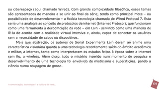 ou ciberespaço (aqui chamado Wired). Com grande complexidade filosófica, esses temas
são apresentados de maneira a se unir ao final da série, tendo como principal mote – ou
possibilidade de desenrolamento – a fictícia tecnologia chamada de Wired Protocol 7. Esta
seria uma analogia ao conceito de protocolos de internet (Internet Protocol), que funcionam
como uma ferramenta à decodificação da rede – em Lain - servindo como uma maneira de
lê-la de acordo com a realidade virtual imersiva e, ainda, capaz de conectar os usuários
sem a necessidade de cabos ou dispositivos.
      Mais que abstração, os autores de Serial Experiments Lain deram ao anime uma
característica visionária quanto a uma tecnologia recentemente saída do âmbito acadêmico
e militar, a internet, tanto como interpretaram os estudos feitos à época sobre a internet
sem fio, a wireless. Além disso, todo o mistério inserido num momento de pesquisa e
desenvolvimento de uma tecnologia foi envolvido de misticismo e superstições, pondo a
ciência numa roupagem de gnose.




>comunicação, tecnologia: e cultura de rede_                                                 179
 