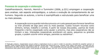 Processos de cooperação e colaboração
Castelfravistanchi, Henrich, Henrich e Tummolini (2006, p.221) empregam a cooperação
para analisar, sob aspecto antropológico, a cultura e evolução do comportamento do ser
humano. Segundo os autores, o termo é exemplificado e estruturado para beneficiar uma
ou mais pessoas.

              A cooperação ocorre quando indivíduo provoca um custo pessoal para fornecer benefícios
              ou tirar proveito de algo para uma ou mais pessoas. Custos incluem recursos como
              dinheiro, tempo, trabalho e comida. A partir de nossas discussões, usamos de modo
              freqüente o termo cooperação como ajudar o próximo, mas atos cooperativos não se
              limitam a isso. Interações cooperativas acontecem em pares, pequenos ou grandes
              grupos, e podem ocorrer entre amigos, parentes ou estranhos4.




4 Tradução própria: Cooperation occurs when a individual incurs a cost in order to provide a benefit for another person or
people. Costs include things that relate to genetic fitness like resources (e.g., money, time, labor, and food). Through-out our
discussions we often refer to cooperative acts as ´giving help´ - but cooperate acts are not limited to giving help. Cooperative
interactions take place within pairs, small groups or large groups, and can occur among friends, relatives or strangers.

                                                                                                                                   18
 