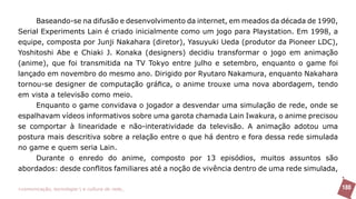 Baseando-se na difusão e desenvolvimento da internet, em meados da década de 1990,
Serial Experiments Lain é criado inicialmente como um jogo para Playstation. Em 1998, a
equipe, composta por Junji Nakahara (diretor), Yasuyuki Ueda (produtor da Pioneer LDC),
Yoshitoshi Abe e Chiaki J. Konaka (designers) decidiu transformar o jogo em animação
(anime), que foi transmitida na TV Tokyo entre julho e setembro, enquanto o game foi
lançado em novembro do mesmo ano. Dirigido por Ryutaro Nakamura, enquanto Nakahara
tornou-se designer de computação gráfica, o anime trouxe uma nova abordagem, tendo
em vista a televisão como meio.
     Enquanto o game convidava o jogador a desvendar uma simulação de rede, onde se
espalhavam vídeos informativos sobre uma garota chamada Lain Iwakura, o anime precisou
se comportar à linearidade e não-interatividade da televisão. A animação adotou uma
postura mais descritiva sobre a relação entre o que há dentro e fora dessa rede simulada
no game e quem seria Lain.
     Durante o enredo do anime, composto por 13 episódios, muitos assuntos são
abordados: desde conflitos familiares até a noção de vivência dentro de uma rede simulada,

>comunicação, tecnologia: e cultura de rede_                                                180
 