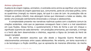 Anime cyberpunk
A palavra de origem inglesa, animation, é contraída como anime ao significar uma narrativa
imagético-animada de origem japonesa que, comumente, parte de uma base gráfica, como
os quadrinhos (mangá) ou mesmo jogos, tal qual é o caso de Lain. As produções não se
limitam ao público infantil, mas abrangem temas que interessam a todas as idades, não
sendo uma produção estritamente direcionada a crianças e adolescentes.
      A complexidade presente nas narrativas nipônicas quebra com o dualismo comum às
criações ocidentais, visto que os japoneses conseguem fazer o bem e o mal coexistirem
em suas ficções. Dessa forma, o questionamento é feito de forma a por em cheque o
significado supremo de cada elemento – em produções americanas, por exemplo, o inimigo
e o herói são bem desenvolvidos e distintos, seguindo a lógica da Jornada do Herói de
Joseph Campbell.
      Os anime abordam assuntos que vão desde a Segunda Guerra Mundial até
relacionamentos amorosos entre casais adolescentes. No entanto, um tema recorrente é
o da tecnologia e a ficção científica, que se apresenta de maneiras diferentes: de mecha

>comunicação, tecnologia: e cultura de rede_                                                181
 