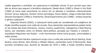 (robôs gigantes) a andróide, de supercarros à realidade virtual. O que convém aqui citar
são os anime que seguem a temática cyberpunk. Desde Akira (1982) e Ghost in the Shell
(1989) já havia essa recorrência no anime em se abordar o complexo relacionamento
homem versus máquina, homem versus tecnologia. Pouco depois, chega à televisão Neon
Genesis Evangelion (1995) e, finalmente, Serial Experiments Lain (1998) – ambos trazendo
o gênero cyberpunk.
      Segundo Amaral (2005), o cyberpunk tanto pode ser considerado um subgênero da
ficção científica quanto uma visão de mundo. Seus elementos representativos podem tanto
vir do campo das artes (literatura, música, cinema, quadrinhos, videogames e Role Playing
Game, por exemplo) como no âmbito sócio-político, povoado por hackers e crackers –
arquétipos frequentes nas ficções – e de movimentos online como grupos, comunidades e
redes sociais.
      O movimento literário cyberpunk surgiu com a união dos autores Bruce Sterling, Rudy
Rucker, Lewis Shiner, John Shirley e William Gibson, conhecidos como O Movimento. Esse
quinteto acreditava que, durante as décadas de 1970 e 1980, a ficção científica estava

>comunicação, tecnologia: e cultura de rede_                                               182
 