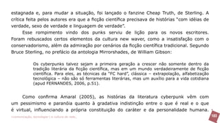 estagnada e, para mudar a situação, foi lançado o fanzine Cheap Truth, de Sterling. A
crítica feita pelos autores era que a ficção científica precisava de histórias “com idéias de
verdade, sexo de verdade e linguagem de verdade”.
      Esse rompimento vindo dos punks serviu de lição para os novos escritores.
Foram rebuscados certos elementos da cultura new waver, como a insatisfação com o
conservadorismo, além da admiração por cenários da ficção científica tradicional. Segundo
Bruce Sterling, no prefácio da antologia Mirrorshades, de William Gibson:

               Os cyberpunks talvez sejam a primeira geração a crescer não somente dentro da
               tradição literária da ficção científica, mas em um mundo verdadeiramente de ficção
               científica. Para eles, as técnicas da “FC hard”, clássica – extrapolação, alfabetização
               tecnológica – não são só ferramentas literárias, mas um auxílio para a vida cotidiana
               (apud FERNANDES, 2006, p.51).


     Como confirma Amaral (2005), as histórias da literatura cyberpunk vêm com
um pessimismo e paranóia quanto à gradativa indistinção entre o que é real e o que
é virtual, influenciando a própria constituição do caráter e da personalidade humana.
>comunicação, tecnologia: e cultura de rede_                                                            183
 