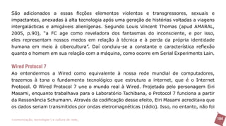 São adicionados a essas ficções elementos violentos e transgressores, sexuais e
impactantes, anexadas à alta tecnologia após uma geração de histórias voltadas a viagens
intergalácticas e amigáveis alienígenas. Segundo Louis Vincent Thomas (apud AMARAL,
2005, p.90), “a FC age como reveladora dos fantasmas do inconsciente, e por isso,
eles representam nossos medos em relação à técnica e à perda da própria identidade
humana em meio à cibercultura”. Daí concluiu-se a constante e característica reflexão
quanto o homem em sua relação com a máquina, como ocorre em Serial Experiments Lain.


Wired Protocol 7
Ao entendermos a Wired como equivalente à nossa rede mundial de computadores,
trazemos à tona o fundamento tecnológico que estrutura a internet, que é o Internet
Protocol. O Wired Protocol 7 une o mundo real à Wired. Projetado pelo personagem Eiri
Masami, enquanto trabalhava para o Laboratório Tachibana, o Protocol 7 funciona a partir
da Ressonância Schumann. Através da codificação desse efeito, Eiri Masami acreditava que
os dados seriam transmitidos por ondas eletromagnéticas (rádio). Isso, no entanto, não foi

>comunicação, tecnologia: e cultura de rede_                                                184
 
