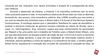 concluído por ele, enquanto vivo. Quem arrematou o projeto foi a protagonista da série,
Lain Iwakura.
      Durante o desenrolar da história, o Protocol 7 se intensifica conforme Lain se torna
mais consciente quanto à rede. A inconsciência coletiva da Wired cada vez mais se delimita,
tornando-se, aos poucos, uma consciência coletiva. Eng (1999) acredita que isso tenha a
ver com os estudos dos cientistas Leary e Wilson sobre o 8 Circuit of the Nervous-System/
Consciousness. O sociólogo aponta que o Laboratório Tachibana foi capaz de decodificar e
analisar a estrutura molecular do genoma humano (retirado do roteiro de Shindo, para o
Layer 11: Infornography). Eng, inclusive, sugere que esse conhecimento foi aproveitado
por Masami e faz uma ponte com o trabalho de Timothy Leary e Robert Anton Wilson, uma
vez que eles descrevem os estudos a partir da noção de que “o 8 Circuit é como a memória/
genética do código genético, a qual em sua totalidade de informação coletiva (entre o
individual, piscina-genética e níveis de espécie) é a consciência de Gaia, o cérebro global”.
Dessa forma, equipara-se a evolução dos circuitos de consciência à evolução de Gaia, de



>comunicação, tecnologia: e cultura de rede_                                                   185
 