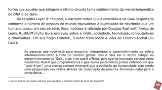 forma que aqueles que atingem o sétimo circuito toma conhecimento da memória/genética
do DNA e de Gaia.
     No episódio Layer 9: Protocol, o narrador indica que a consciência de Gaia despertaria
conforme o número de pessoas no mundo equivalesse à quantidade de neurônios que um
humano possui em seu cérebro. Essa hipótese é relatada por Douglas Rushkoff. Amigo de
Leary, Rushkoff muito leu e escreveu sobre a mídia, sociedade, tecnologia, computadores
e cibercultura. Em sua ficção Cyberia1, o autor trata sobre a idéia do Cérebro Global (ou
Gaia):

            As pessoas que você está para encontrar interpretam o desenvolvimento da esfera
            informacional como a rede do cérebro global. Isso é para ser o último estágio no
            desenvolvimento de ‘Gaia’, o ser vivo que é a Terra, pelo qual os humanos servem como
            neurônios. Assim que programadores e guerreiros psicodélicos juntos entenderem que
            “tudo é um”, uma crença comum emergirá que a evolução da humanidade está sendo
            uma progressão voluntária através da construção da próxima dimensão natal para a
            consciência...

1 Há no anime um clube noturno que recebeu o mesmo nome do livro de Rushkoff.
                                                                                                    186
 