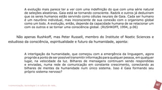 A evolução mais parece ter a ver com uma indefinição do que com uma série natural
               de seleções aleatórias. Gaia está se tornando consciente. Radzik e outros já deduziram
               que os seres humanos estão servindo como células neurais de Gaia. Cada ser humano
               é um neurônio individual, mas inconsciente de sua conexão com o organismo global
               como um todo. A evolução, então, depende da capacidade humana de se relacionar um
               com os outros e se tornar uma consciência global. (RUSHKOFF, 1994, p.06)


     Não apenas Rushkoff, mas Peter Russell, membro do Institute of Noetic Sciences e
estudioso da consciência, espiritualidade e futuro da humanidade, aponta:


               A interligação da humanidade, que começou com a emergência da linguagem, agora
               progride a ponto de ser possível transmitir informação para qualquer pessoa, em qualquer
               lugar, na velocidade da luz. Bilhares de mensagens continuam sendo respondidas
               e enviadas, numa rede de comunicação em constante crescimento, conectando as
               bilhares de mentes da humanidade num único sistema. Isso é Gaia formando seu
               próprio sistema nervoso?



>comunicação, tecnologia: e cultura de rede_                                                             187
 