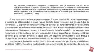 Os paralelos certamente merecem consideração. Nós já notamos que há, muito
               aproximadamente, o mesmo número de células nervosas num cérebro humano assim
               como há mentes humanas no planeta. E também há algumas semelhanças interessantes
               entre a maneira que um cérebro humano cresce e a maneira que a humanidade está
               evoluindo. (RUSSELL, 1983)


     O que bem querem dizer ambos os autores é o que Marshall McLuhan imaginou com
o conceito de aldeia global e o que Manuel Castells desenvolveu em sua trilogia A Era da
Informação. O experimento mais próximo, em questão de funcionamento, do que Konaka
quis dizer com a funcionalidade do Wired Protocol 7 seria a interface cérebro-cérebro criada
pelo professor Christopher James, o Brain-Computer Interfacing (BCI). Na verdade, esse
mecanismo é intermediado por um computador, o qual decodifica os impulsos elétricos
cerebrais para códigos binários e passa para um segundo computador, o qual traduz o
código até se tornar um mesmo impulso elétrico no cérebro de uma segunda pessoa.
     Já a comparação do ciberespaço com o cérebro é tratada por Joel Rosnay em O homem
simbiótico (1997). Para ele, a multiplicação e desenvolvimento da multimídia, da rede, das

>comunicação, tecnologia: e cultura de rede_                                                     188
 