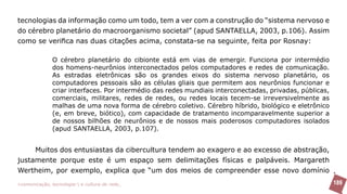 tecnologias da informação como um todo, tem a ver com a construção do “sistema nervoso e
do cérebro planetário do macroorganismo societal” (apud SANTAELLA, 2003, p.106). Assim
como se verifica nas duas citações acima, constata-se na seguinte, feita por Rosnay:

               O cérebro planetário do cibionte está em vias de emergir. Funciona por intermédio
               dos homens-neurônios interconectados pelos computadores e redes de comunicação.
               As estradas eletrônicas são os grandes eixos do sistema nervoso planetário, os
               computadores pessoais são as células gliais que permitem aos neurônios funcionar e
               criar interfaces. Por intermédio das redes mundiais interconectadas, privadas, públicas,
               comerciais, militares, redes de redes, ou redes locais tecem-se irreversivelmente as
               malhas de uma nova forma de cérebro coletivo. Cérebro híbrido, biológico e eletrônico
               (e, em breve, biótico), com capacidade de tratamento incomparavelmente superior a
               de nossos bilhões de neurônios e de nossos mais poderosos computadores isolados
               (apud SANTAELLA, 2003, p.107).


     Muitos dos entusiastas da cibercultura tendem ao exagero e ao excesso de abstração,
justamente porque este é um espaço sem delimitações físicas e palpáveis. Margareth
Wertheim, por exemplo, explica que “um dos meios de compreender esse novo domínio
>comunicação, tecnologia: e cultura de rede_                                                             189
 